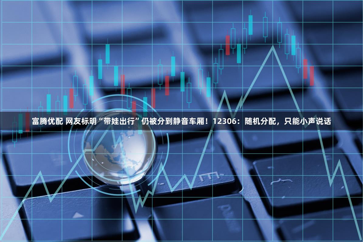 富腾优配 网友标明“带娃出行”仍被分到静音车厢！12306：随机分配，只能小声说话