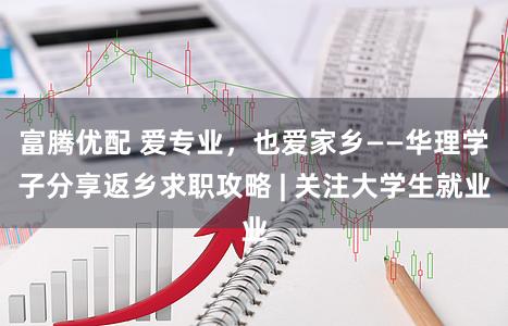 富腾优配 爱专业，也爱家乡——华理学子分享返乡求职攻略 | 关注大学生就业