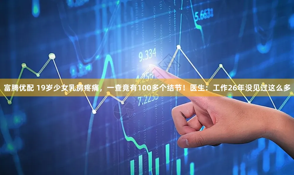 富腾优配 19岁少女乳房疼痛，一查竟有100多个结节！医生：工作26年没见过这么多