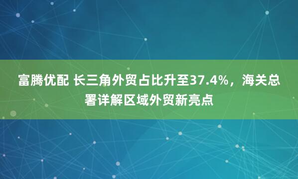 富腾优配 长三角外贸占比升至37.4%，海关总署详解区域外贸新亮点