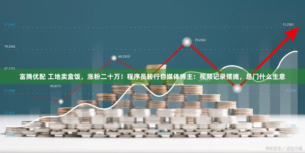 富腾优配 工地卖盒饭，涨粉二十万！程序员转行自媒体博主：视频记录摆摊，是门什么生意