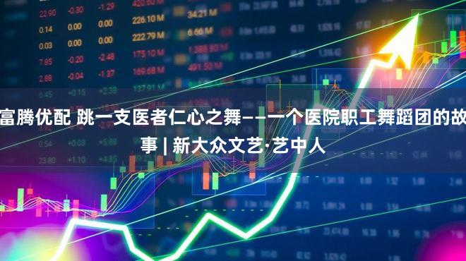 富腾优配 跳一支医者仁心之舞——一个医院职工舞蹈团的故事 | 新大众文艺·艺中人