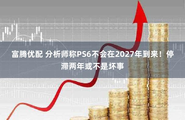 富腾优配 分析师称PS6不会在2027年到来！停滞两年或不是坏事