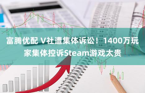 富腾优配 V社遭集体诉讼！1400万玩家集体控诉Steam游戏太贵