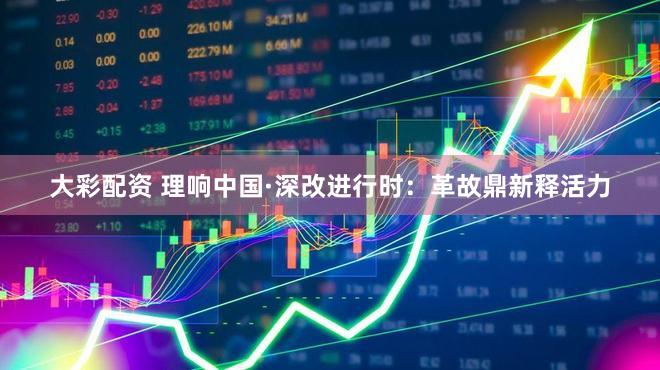 大彩配资 理响中国·深改进行时：革故鼎新释活力