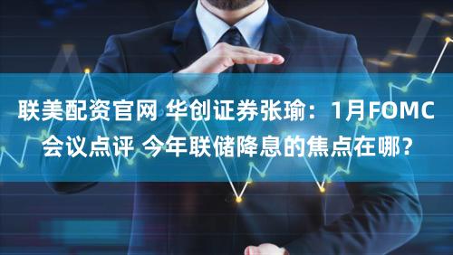 联美配资官网 华创证券张瑜：1月FOMC会议点评 今年联储降息的焦点在哪？