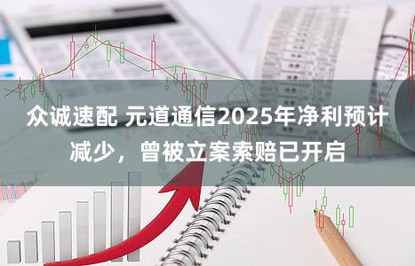 众诚速配 元道通信2025年净利预计减少，曾被立案索赔已开启