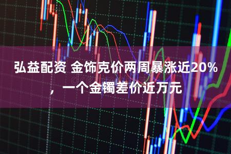 弘益配资 金饰克价两周暴涨近20%，一个金镯差价近万元