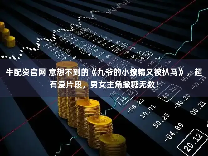 牛配资官网 意想不到的《九爷的小撩精又被扒马》，超有爱片段，男女主角撒糖无数！