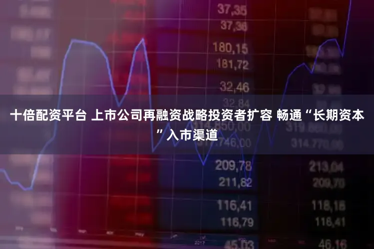 十倍配资平台 上市公司再融资战略投资者扩容 畅通“长期资本”入市渠道