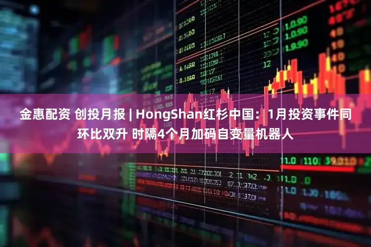 金惠配资 创投月报 | HongShan红杉中国：1月投资事件同环比双升 时隔4个月加码自变量机器人