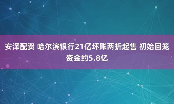 安泽配资 哈尔滨银行21亿坏账两折起售 初始回笼资金约5.8亿