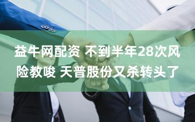 益牛网配资 不到半年28次风险教唆 天普股份又杀转头了