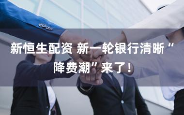 新恒生配资 新一轮银行清晰“降费潮”来了！