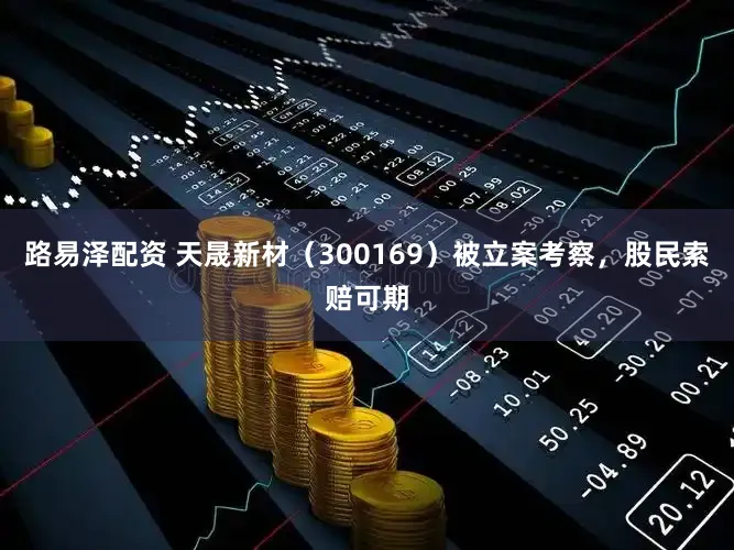 路易泽配资 天晟新材（300169）被立案考察，股民索赔可期