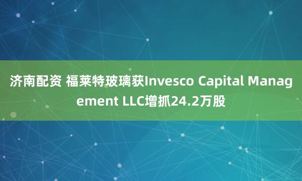 济南配资 福莱特玻璃获Invesco Capital Management LLC增抓24.2万股