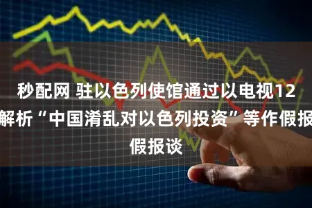 秒配网 驻以色列使馆通过以电视12台解析“中国淆乱对以色列投资”等作假报谈