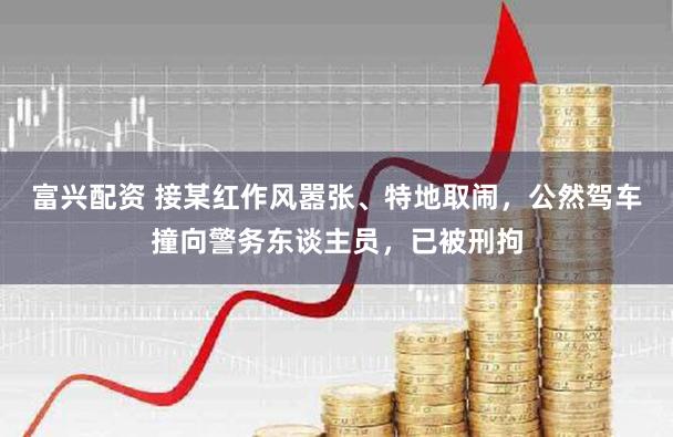 富兴配资 接某红作风嚣张、特地取闹，公然驾车撞向警务东谈主员，已被刑拘