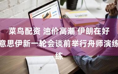 菜鸟配资 油价高潮 伊朗在好意思伊新一轮会谈前举行舟师演练