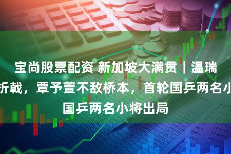 宝尚股票配资 新加坡大满贯｜温瑞博恐怕折戟，覃予萱不敌桥本，首轮国乒两名小将出局