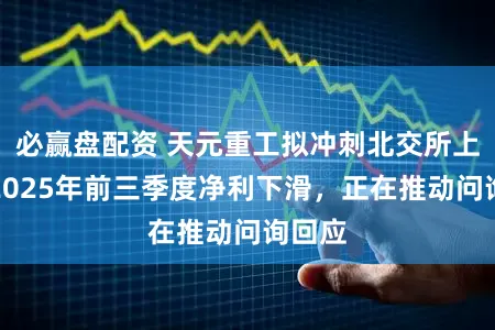 必赢盘配资 天元重工拟冲刺北交所上市：2025年前三季度净利下滑，正在推动问询回应