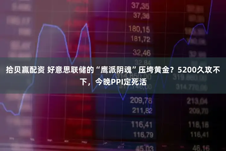 拾贝赢配资 好意思联储的“鹰派阴魂”压垮黄金？5200久攻不下，今晚PPI定死活