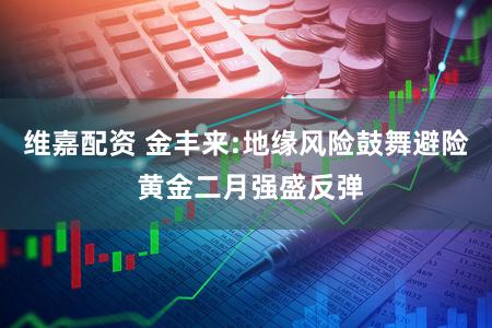 维嘉配资 金丰来:地缘风险鼓舞避险 黄金二月强盛反弹