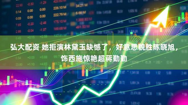 弘大配资 她拒演林黛玉缺憾了，好意思貌胜陈晓旭，饰西施惊艳超蒋勤勤