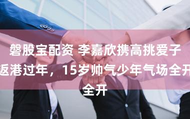 磐股宝配资 李嘉欣携高挑爱子返港过年,15岁帅气少年气场全开