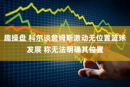 趣操盘 科尔谈詹姆斯激动无位置篮球发展 称无法明确其位置