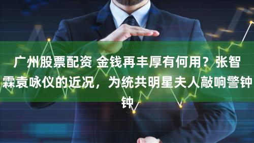 广州股票配资 金钱再丰厚有何用？张智霖袁咏仪的近况，为统共明星夫人敲响警钟