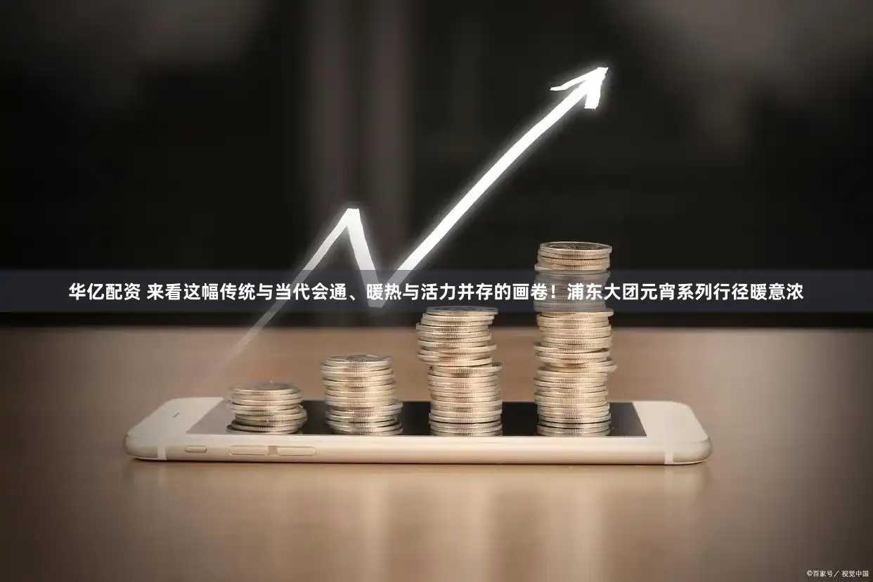 华亿配资 来看这幅传统与当代会通、暖热与活力并存的画卷！浦东大团元宵系列行径暖意浓