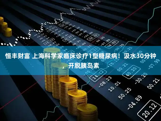 恒丰财富 上海科学家临床诊疗1型糖尿病！汲水30分钟，开脱胰岛素