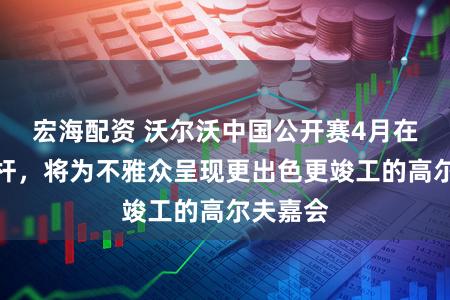 宏海配资 沃尔沃中国公开赛4月在嘉定挥杆，将为不雅众呈现更出色更竣工的高尔夫嘉会