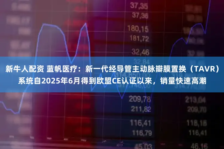 新牛人配资 蓝帆医疗：新一代经导管主动脉瓣膜置换（TAVR）系统自2025年6月得到欧盟CE认证以来，销量快速高潮