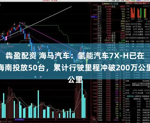 犇盈配资 海马汽车：氢能汽车7X-H已在海南投放50台，累计行驶里程冲破200万公里