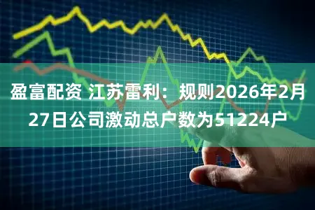盈富配资 江苏雷利：规则2026年2月27日公司激动总户数为51224户