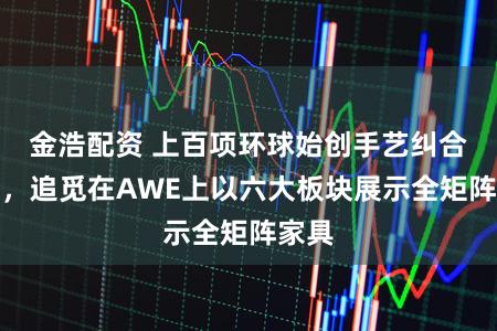 金浩配资 上百项环球始创手艺纠合亮相，追觅在AWE上以六大板块展示全矩阵家具