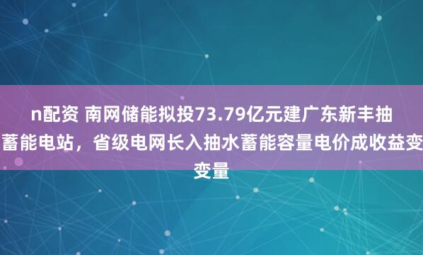 n配资 南网储能拟投73.79亿元建广东新丰抽水蓄能电站，省级电网长入抽水蓄能容量电价成收益变量
