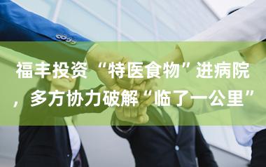 福丰投资 “特医食物”进病院，多方协力破解“临了一公里”