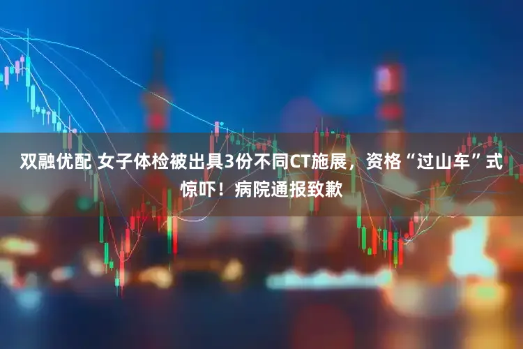 双融优配 女子体检被出具3份不同CT施展，资格“过山车”式惊吓！病院通报致歉