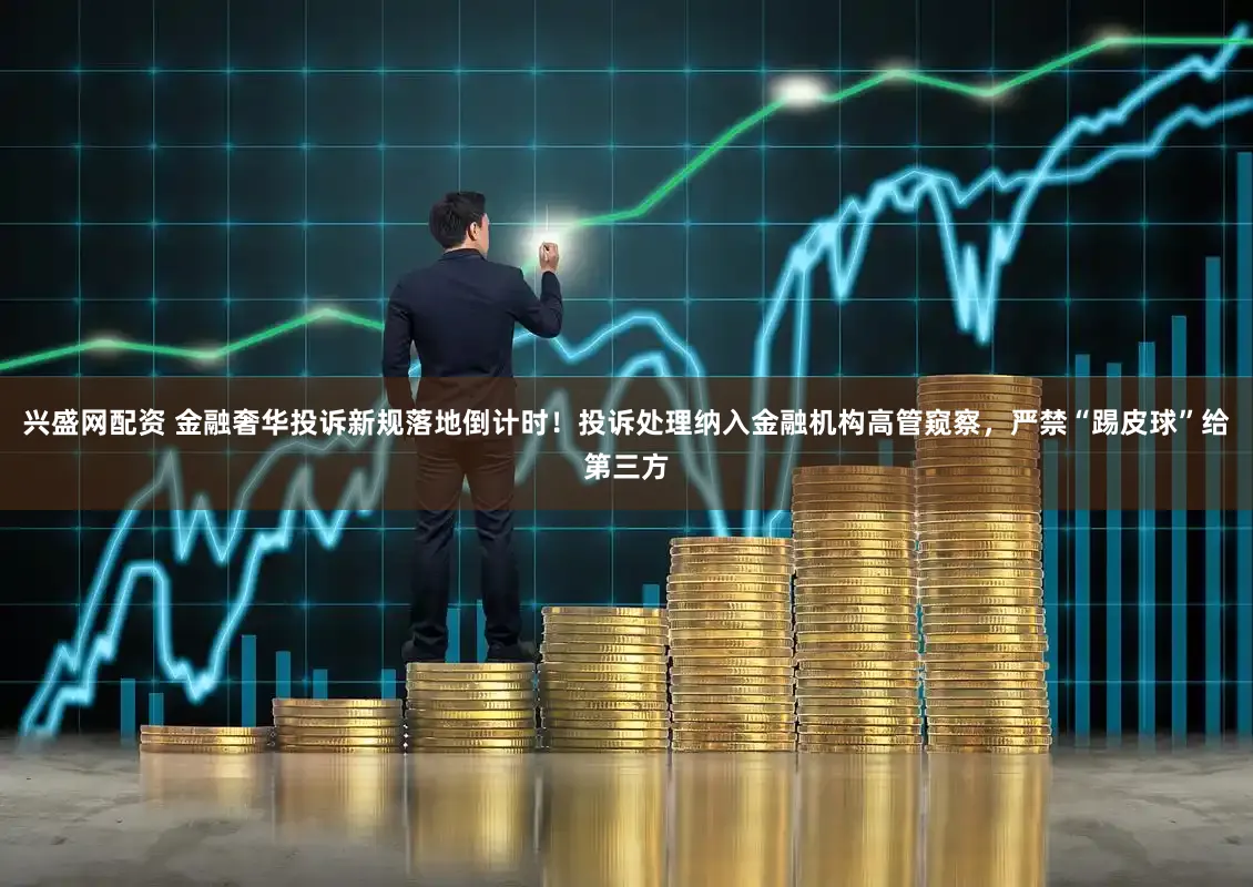 兴盛网配资 金融奢华投诉新规落地倒计时！投诉处理纳入金融机构高管窥察，严禁“踢皮球”给第三方