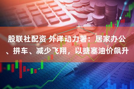 股联社配资 外洋动力署：居家办公、拼车、减少飞翔，以搪塞油价飙升