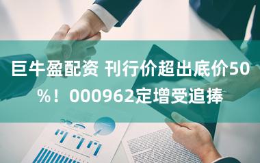 巨牛盈配资 刊行价超出底价50%！000962定增受追捧