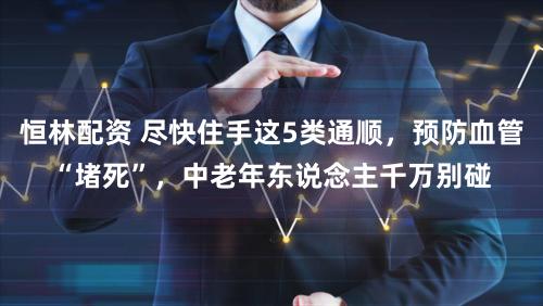 恒林配资 尽快住手这5类通顺,预防血管“堵死”,中老年东说念主千万别碰
