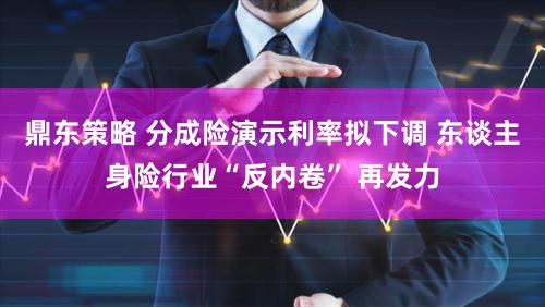 鼎东策略 分成险演示利率拟下调 东谈主身险行业“反内卷” 再发力