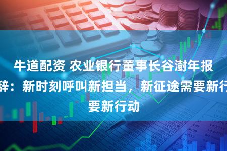 牛道配资 农业银行董事长谷澍年报致辞:新时刻呼叫新担当,新征途需要新行动