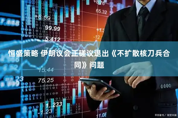 恒盛策略 伊朗议会正磋议退出《不扩散核刀兵合同》问题