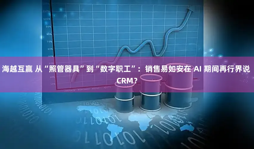 海越互赢 从“照管器具”到“数字职工”：销售易如安在 AI 期间再行界说 CRM？
