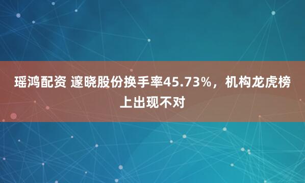 瑶鸿配资 邃晓股份换手率45.73%，机构龙虎榜上出现不对